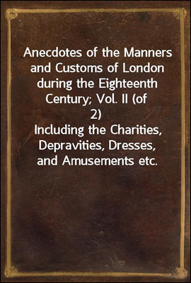 Anecdotes of the Manners and Customs of London during the Eighteenth Century; Vol. II (of 2)
Including the Charities, Depravities, Dresses, and Amusements etc.