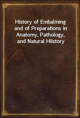 History of Embalming
and of Preparations in Anatomy, Pathology, and Natural Hiistory