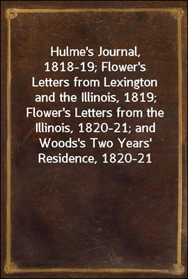 Hulme&#39;s Journal, 1818-19; Flower&#39;s Letters from Lexington and the Illinois, 1819; Flower&#39;s Letters from the Illinois, 1820-21; and Woods&#39;s Two Years&#39; Residence, 1820-21