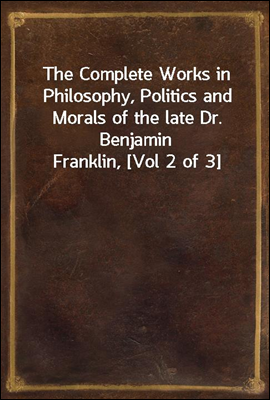 The Complete Works in Philosophy, Politics and Morals of the late Dr. Benjamin Franklin, [Vol 2 of 3]