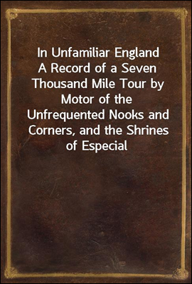 In Unfamiliar England
A Record of a Seven Thousand Mile Tour by Motor of the
Unfrequented Nooks and Corners, and the Shrines of Especial
Interest, in England; With Incursions into Scotland and
Ireland