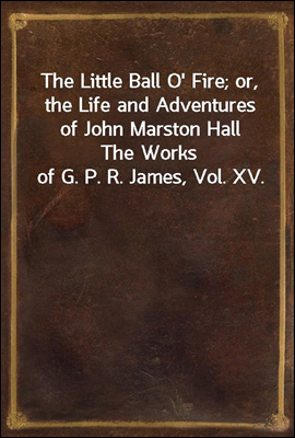 The Little Ball O&#39; Fire; or, the Life and Adventures of John Marston Hall<br/>The Works of G. P. R. James, Vol. XV.