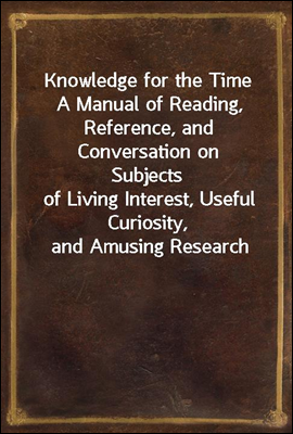 Knowledge for the Time
A Manual of Reading, Reference, and Conversation on Subjects
of Living Interest, Useful Curiosity, and Amusing Research