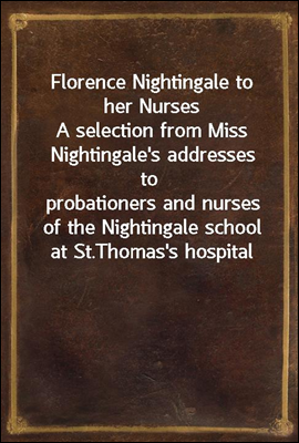 Florence Nightingale to her Nurses
A selection from Miss Nightingale's addresses to
probationers and nurses of the Nightingale school at St.
Thomas's hospital