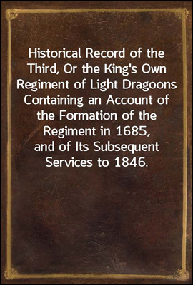 Historical Record of the Third, Or the King's Own Regiment of Light Dragoons
Containing an Account of the Formation of the Regiment in
1685, and of Its Subsequent Services to 1846.