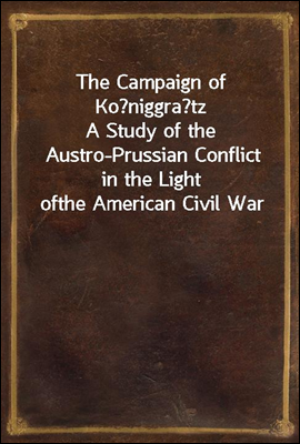 The Campaign of Koniggratz
A Study of the Austro-Prussian Conflict in the Light of
the American Civil War