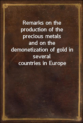 Remarks on the production of the precious metals
and on the demonetization of gold in several countries in Europe