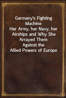 Germany&#39;s Fighting Machine
Her Army, her Navy, her Airships and Why She Arrayed Them
Against the Allied Powers of Europe