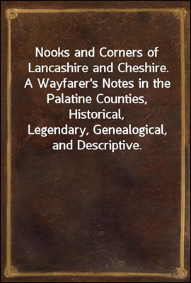 Nooks and Corners of Lancashire and Cheshire.
A Wayfarer's Notes in the Palatine Counties, Historical,
Legendary, Genealogical, and Descriptive.