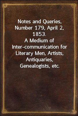 Notes and Queries, Number 179, April 2, 1853.
A Medium of Inter-communication for Literary Men, Artists, Antiquaries, Genealogists, etc.