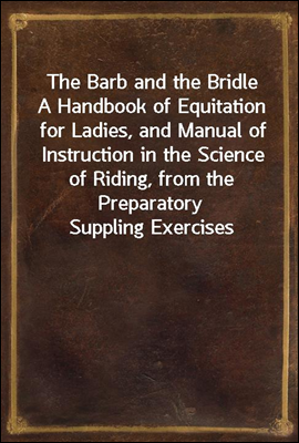 The Barb and the Bridle<br/>A Handbook of Equitation for Ladies, and Manual of Instruction in the Science of Riding, from the Preparatory Suppling Exercises