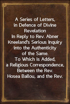 A Series of Letters, in Defence of Divine Revelation<br/>In Reply to Rev. Abner Kneeland&#39;s Serious Inquiry into the Authenticity of the Same. To Which is Added, a Religious Correspondence, Between the Re