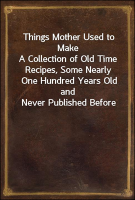 Things Mother Used to Make<br/>A Collection of Old Time Recipes, Some Nearly One Hundred Years Old and Never Published Before