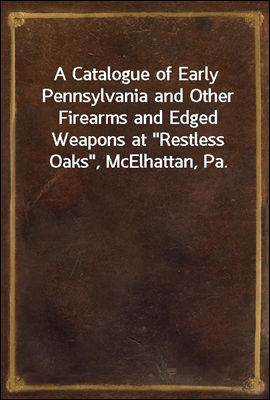 A Catalogue of Early Pennsylvania and Other Firearms and Edged Weapons at &quot;Restless Oaks&quot;, McElhattan, Pa.