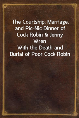 The Courtship, Marriage, and Pic-Nic Dinner of Cock Robin &amp; Jenny Wren<br/>With the Death and Burial of Poor Cock Robin