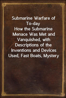 Submarine Warfare of To-day<br/>How the Submarine Menace Was Met and Vanquished, with Descriptions of the Inventions and Devices Used, Fast Boats, Mystery Ships, Nets, Aircraft, &amp;c. &amp;c., Also Describing