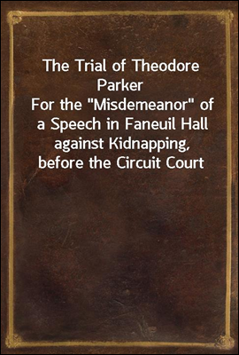 The Trial of Theodore Parker<br/>For the &quot;Misdemeanor&quot; of a Speech in Faneuil Hall against Kidnapping, before the Circuit Court of the United States, at Boston, April 3, 1855, with the Defence