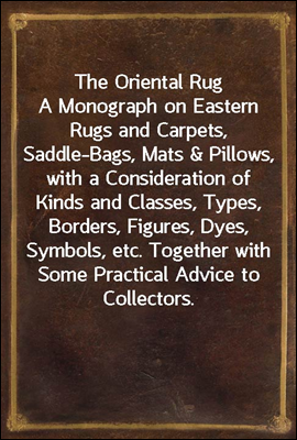 The Oriental Rug<br/>A Monograph on Eastern Rugs and Carpets, Saddle-Bags, Mats &amp; Pillows, with a Consideration of Kinds and Classes, Types, Borders, Figures, Dyes, Symbols, etc. Together with Some Pract