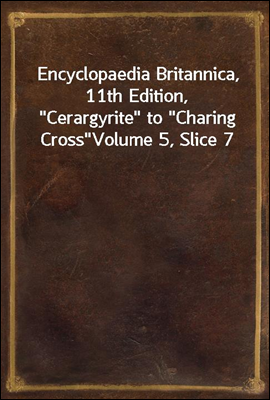 Encyclopaedia Britannica, 11th Edition, &quot;Cerargyrite&quot; to &quot;Charing Cross&quot;<br/>Volume 5, Slice 7