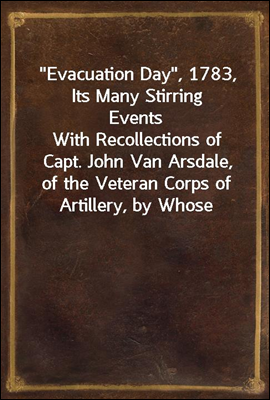 "Evacuation Day", 1783, Its Many Stirring Events
With Recollections of Capt. John Van Arsdale, of the Veteran Corps of Artillery, by Whose Efforts on That Day the Enemy Were Circumvented, and the Ame