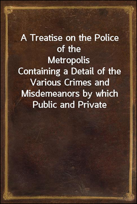 A Treatise on the Police of the Metropolis<br/>Containing a Detail of the Various Crimes and Misdemeanors by which Public and Private Property and Security are, at Present, Injured and Endangered