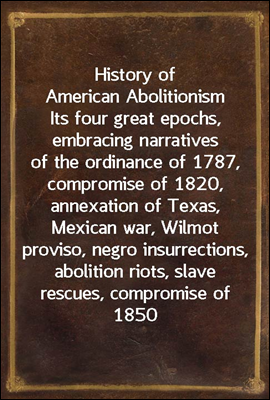 History of American Abolitionism
Its four great epochs, embracing narratives of the ordinance of 1787, compromise of 1820, annexation of Texas, Mexican war, Wilmot proviso, negro insurrections, aboli