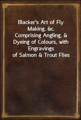 Blacker&#39;s Art of Fly Making, &amp;c.<br/>Comprising Angling, &amp; Dyeing of Colours, with Engravings of Salmon &amp; Trout Flies