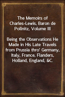 The Memoirs of Charles-Lewis, Baron de Pollnitz, Volume III<br/>Being the Observations He Made in His Late Travels from Prussia thro&#39; Germany, Italy, France, Flanders, Holland, England, &amp;C. in Letters to