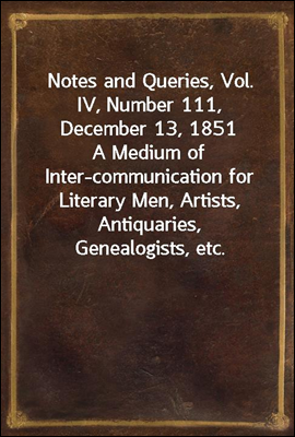 Notes and Queries, Vol. IV, Number 111, December 13, 1851<br/>A Medium of Inter-communication for Literary Men, Artists, Antiquaries, Genealogists, etc.