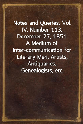 Notes and Queries, Vol. IV, Number 113, December 27, 1851
A Medium of Inter-communication for Literary Men, Artists, Antiquaries, Genealogists, etc.