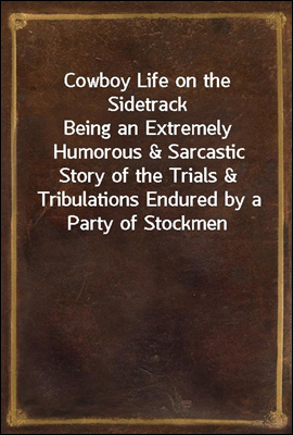 Cowboy Life on the Sidetrack<br/>Being an Extremely Humorous &amp; Sarcastic Story of the Trials &amp; Tribulations Endured by a Party of Stockmen Making a Shipment from the West to the East.