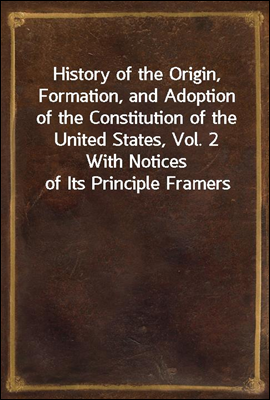 History of the Origin, Formation, and Adoption of the Constitution of the United States, Vol. 2<br/>With Notices of Its Principle Framers