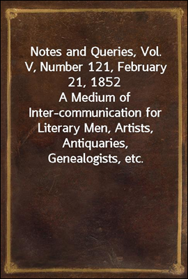 Notes and Queries, Vol. V, Number 121, February 21, 1852<br/>A Medium of Inter-communication for Literary Men, Artists, Antiquaries, Genealogists, etc.