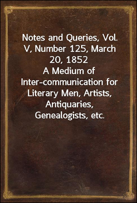 Notes and Queries, Vol. V, Number 125, March 20, 1852
A Medium of Inter-communication for Literary Men, Artists, Antiquaries, Genealogists, etc.