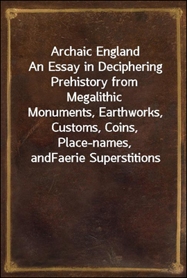 Archaic England
An Essay in Deciphering Prehistory from Megalithic
Monuments, Earthworks, Customs, Coins, Place-names, and
Faerie Superstitions