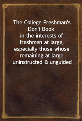 The College Freshman&#39;s Don&#39;t Book<br/>in the interests of freshmen at large, especially those whose remaining at large uninstructed &amp; unguided appears a worry and a menace to college &amp; university society