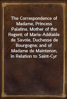 The Correspondence of Madame, Princess Palatine, Mother of the Regent; of Marie-Adelaide de Savoie, Duchesse de Bourgogne; and of Madame de Maintenon, in Relation to Saint-Cyr