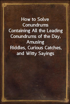 How to Solve Conundrums
Containing All the Leading Conundrums of the Day, Amusing
Riddles, Curious Catches, and Witty Sayings