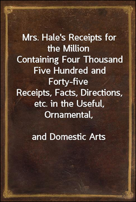 Mrs. Hale's Receipts for the Million
Containing Four Thousand Five Hundred and Forty-five
Receipts, Facts, Directions, etc. in the Useful, Ornamental,
and Domestic Arts