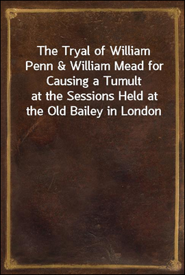 The Tryal of William Penn & William Mead for Causing a Tumult
at the Sessions Held at the Old Bailey in London the 1st, 3d, 4th, and 5th of September 1670