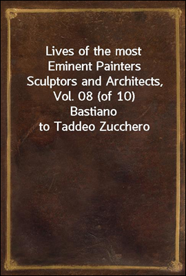 Lives of the most Eminent Painters Sculptors and Architects, Vol. 08 (of 10)<br/>Bastiano to Taddeo Zucchero