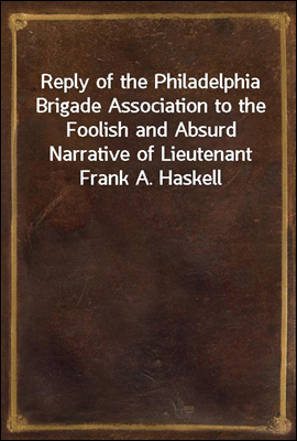 Reply of the Philadelphia Brigade Association to the Foolish and Absurd Narrative of Lieutenant Frank A. Haskell