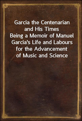 Garcia the Centenarian and His Times<br/>Being a Memoir of Manuel Garcia&#39;s Life and Labours for the Advancement of Music and Science