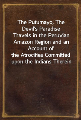 The Putumayo, The Devil's Paradise
Travels in the Peruvian Amazon Region and an Account of
the Atrocities Committed upon the Indians Therein