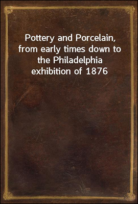 Pottery and Porcelain, from early times down to the Philadelphia exhibition of 1876