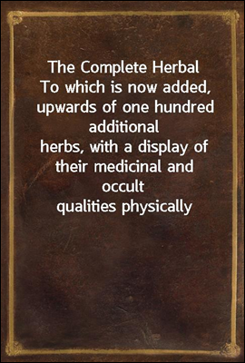 The Complete Herbal
To which is now added, upwards of one hundred additional
herbs, with a display of their medicinal and occult
qualities physically applied to the cure of all disorders
incident to m