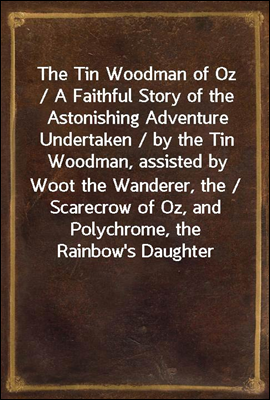 The Tin Woodman of Oz / A Faithful Story of the Astonishing Adventure Undertaken / by the Tin Woodman, assisted by Woot the Wanderer, the / Scarecrow of Oz, and Polychrome, the Rainbow's Daughter