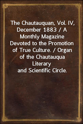 The Chautauquan, Vol. IV, December 1883 / A Monthly Magazine Devoted to the Promotion of True Culture. / Organ of the Chautauqua Literary and Scientific Circle.