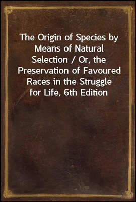 The Origin of Species by Means of Natural Selection / Or, the Preservation of Favoured Races in the Struggle for Life, 6th Edition