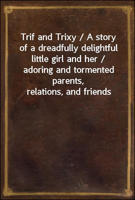 Trif and Trixy / A story of a dreadfully delightful little girl and her / adoring and tormented parents, relations, and friends